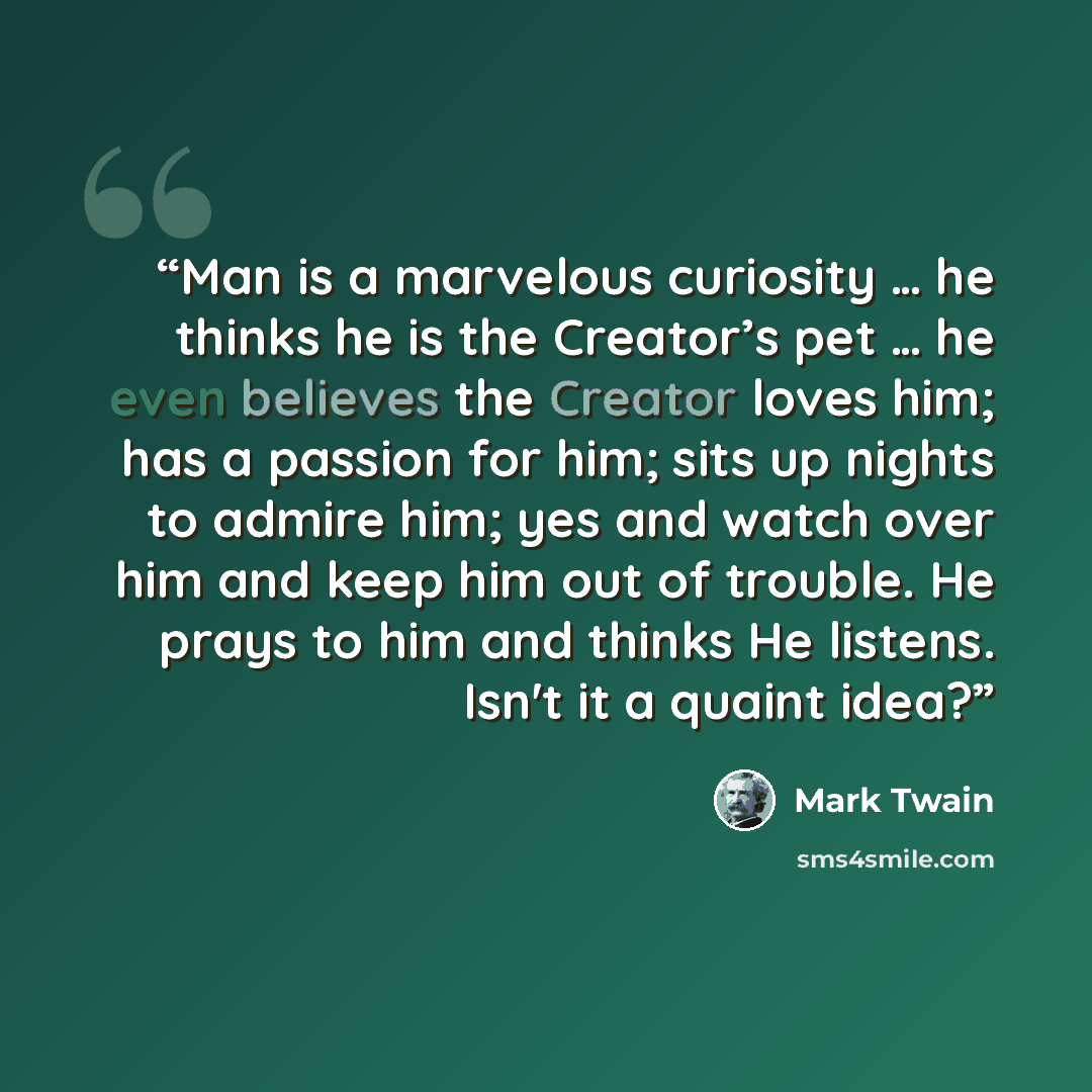 “Man is a marvelous curiosity … he thinks he is the Creator’s pet … he even believes the Creator loves him; has a passion for him; sits up nights to admire him; yes and watch over him and keep him out of trouble. He prays to him and thinks He listens. Isn't it a quaint idea?” quote by Mark Twain