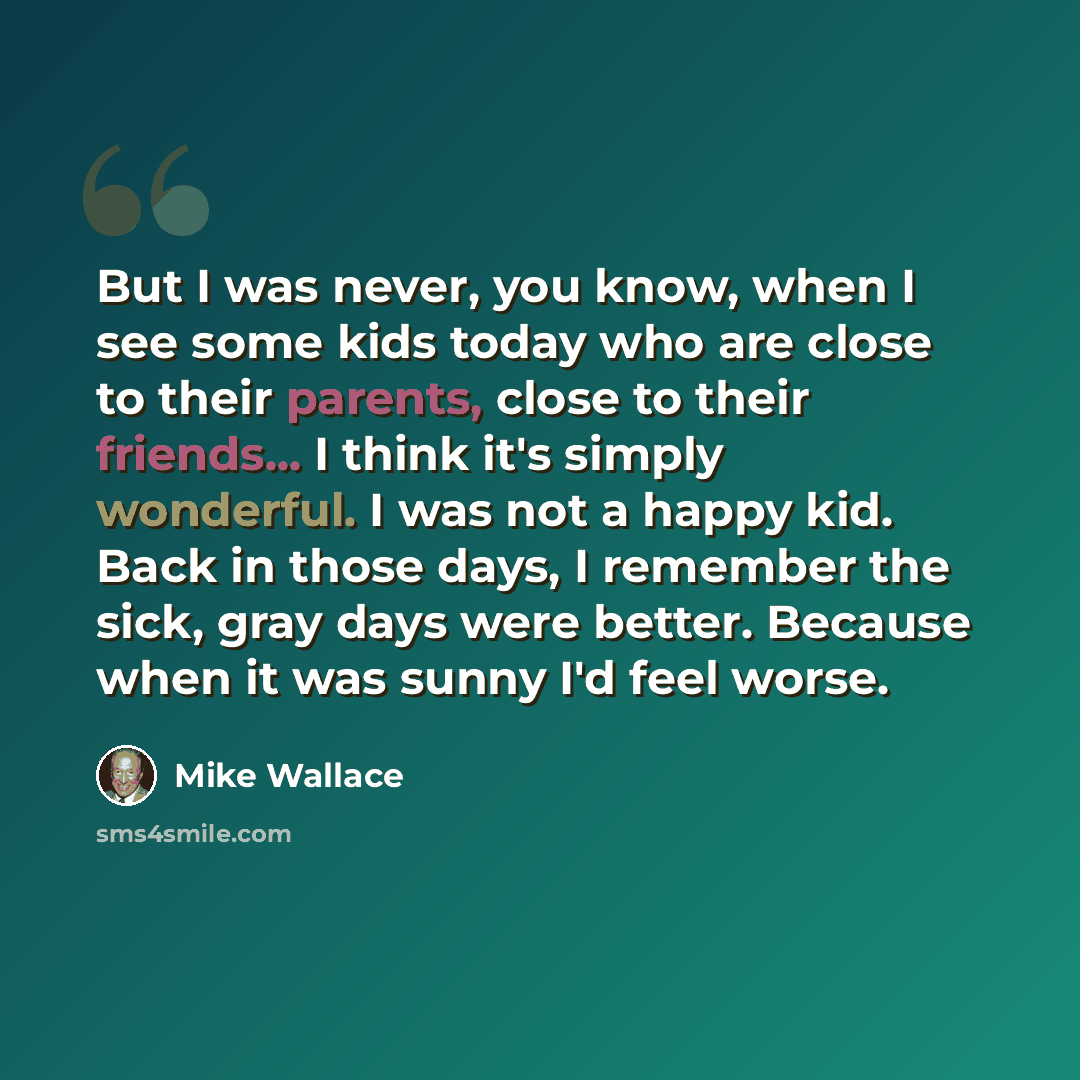 “But I was never, you know, when I see some kids today who are close to their parents, close to their friends... I think it's simply wonderful. I was not a happy kid. Back in those days, I remember the sick, gray days were better. Because when it was sunny I'd feel worse.” quote by Mike Wallace