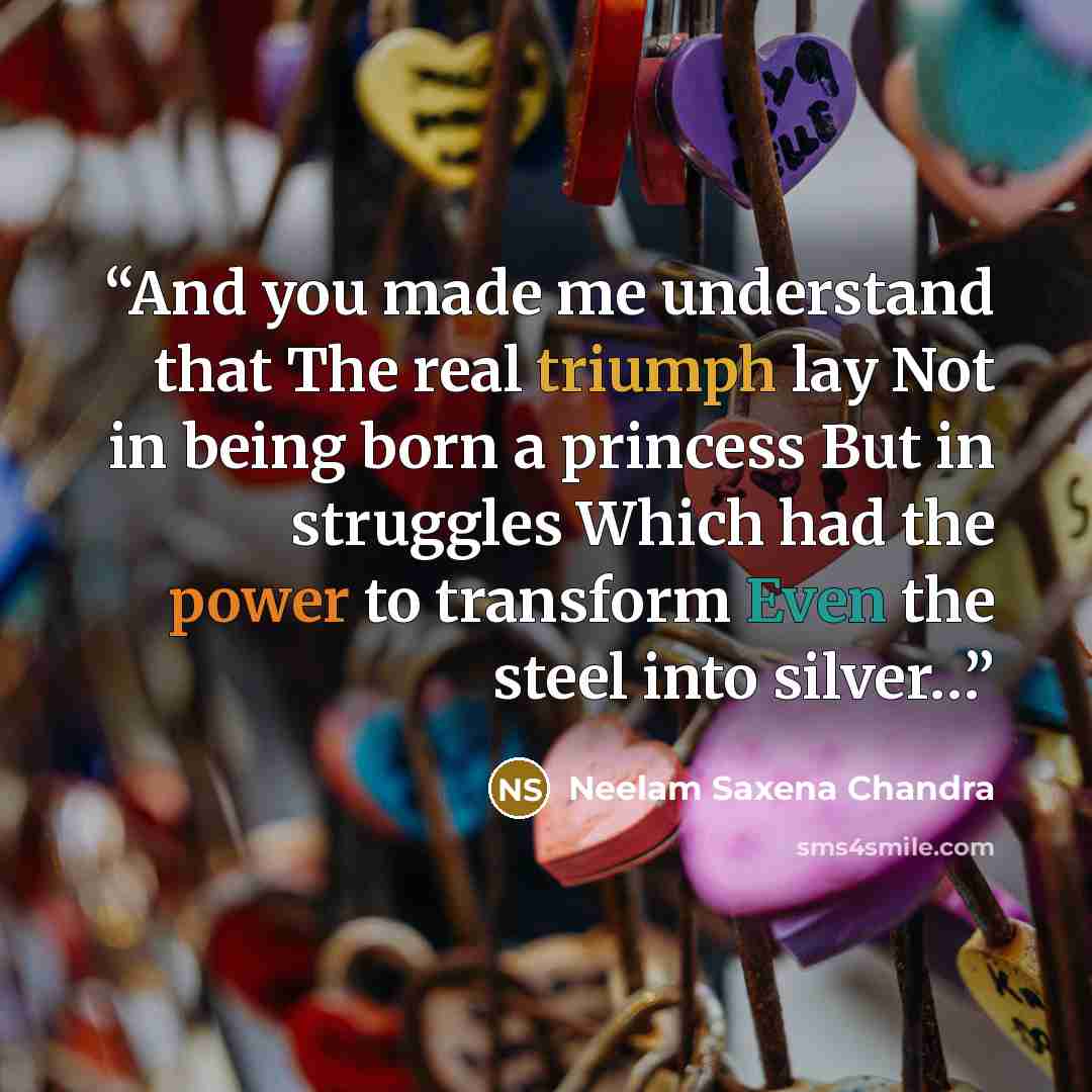 “And you made me understand that The real triumph lay Not in being born a princess But in struggles Which had the power to transform Even the steel into silver…” quote by Neelam Saxena Chandra