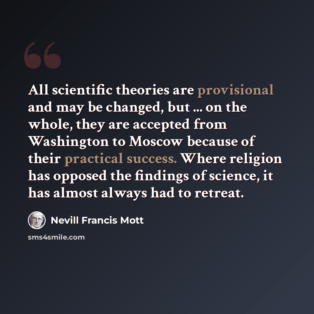 “All scientific theories are provisional and may be changed, but ... on the whole, they are accepted from Washington to Moscow because of their practical success. Where religion has opposed the findings of science, it has almost always had to retreat.” quote by Nevill Francis Mott