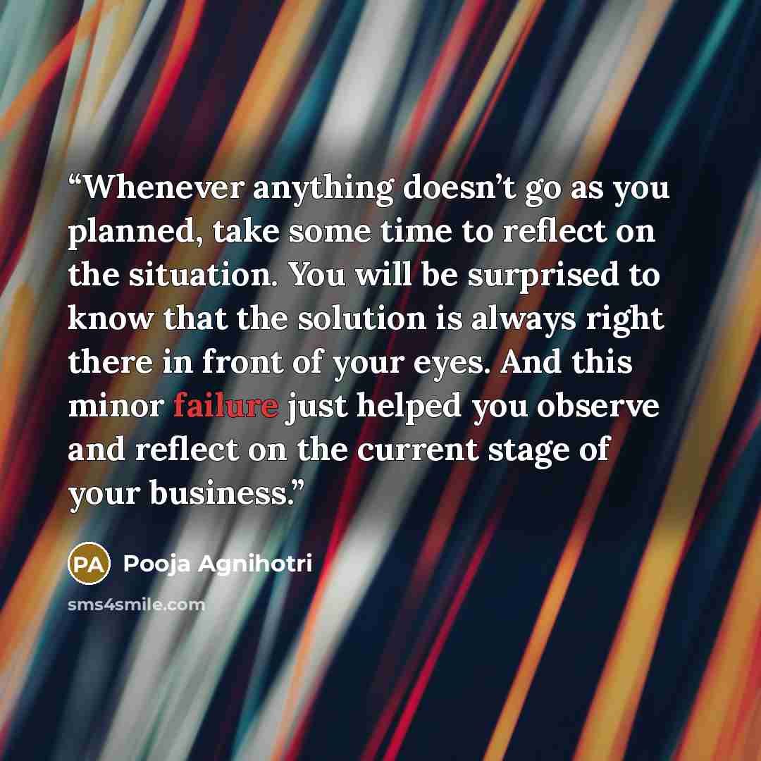 “Whenever anything doesn’t go as you planned, take some time to reflect on the situation. You will be surprised to know that the solution is always right there in front of your eyes. And this minor failure just helped you observe and reflect on the current stage of your business.” quote by Pooja Agnihotri