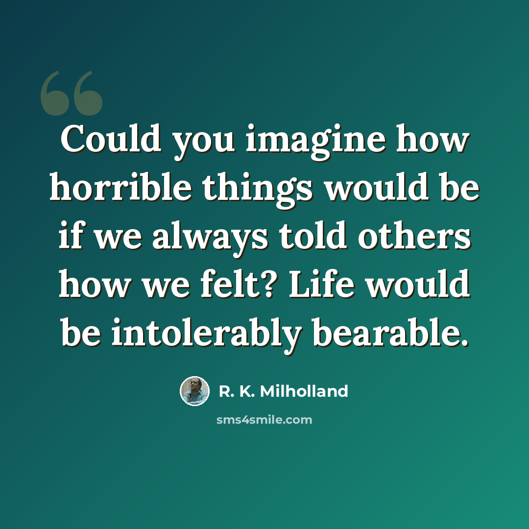 “Could you imagine how horrible things would be if we always told others how we felt? Life would be intolerably bearable.” quote by R. K. Milholland