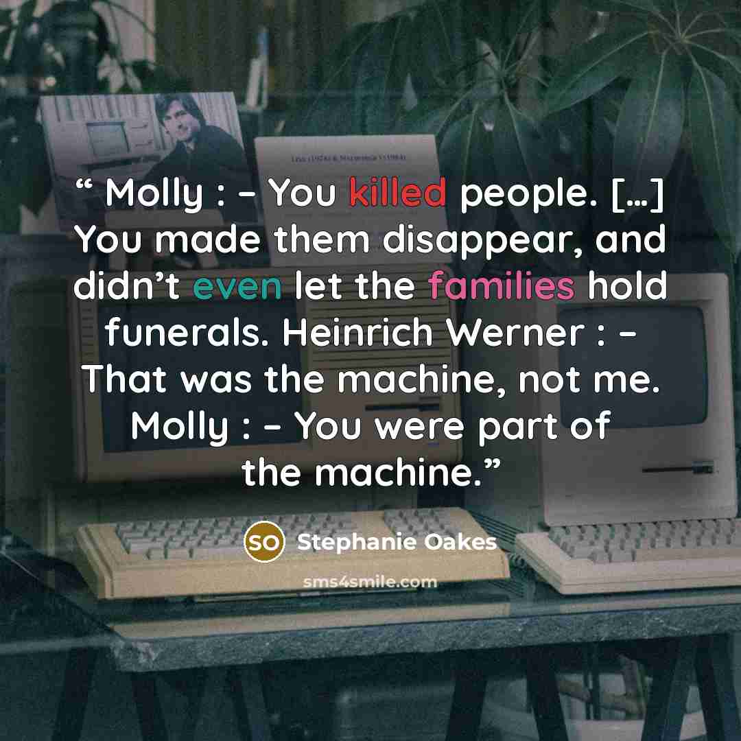 “Molly : – You killed people. […] You made them disappear, and didn’t even let the families hold funerals. Heinrich Werner : – That was the machine, not me. Molly : – You were part of the machine.” quote by Stephanie Oakes