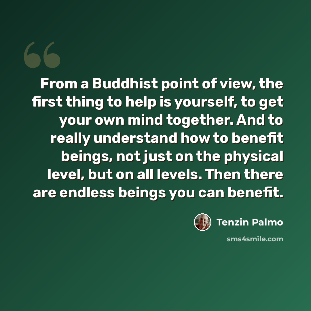 “From a Buddhist point of view, the first thing to help is yourself, to get your own mind together. And to really understand how to benefit beings, not just on the physical level, but on all levels. Then there are endless beings you can benefit.” quote by Tenzin Palmo