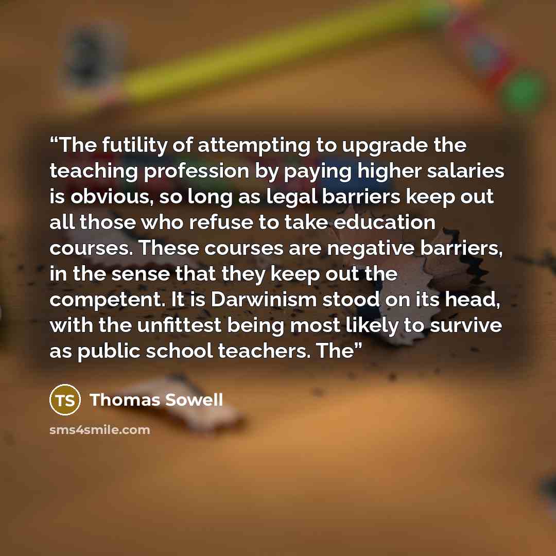 “The futility of attempting to upgrade the teaching profession by paying higher salaries is obvious, so long as legal barriers keep out all those who refuse to take education courses. These courses are negative barriers, in the sense that they keep out the competent. It is Darwinism stood on its…” quote by Thomas Sowell