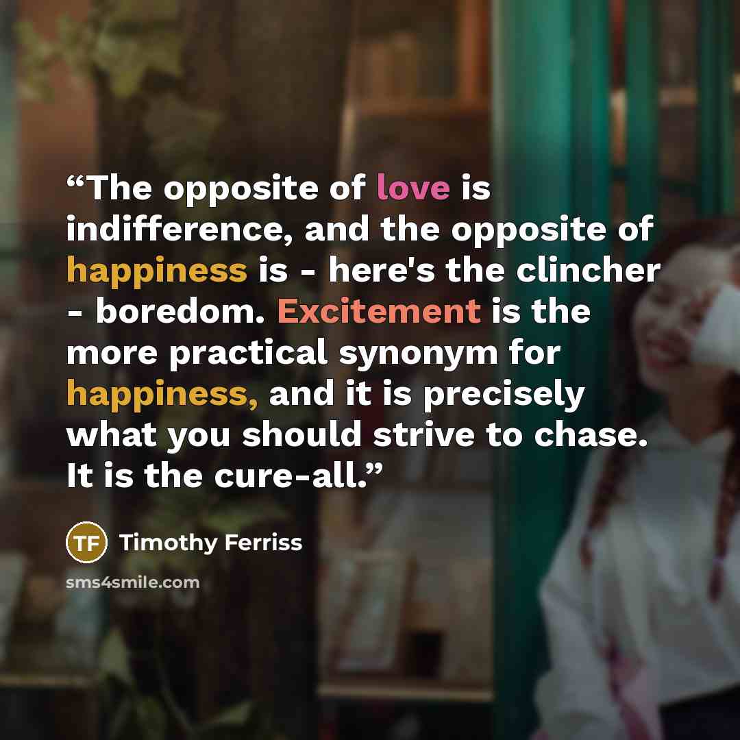 “The opposite of love is indifference, and the opposite of happiness is - here's the clincher - boredom. Excitement is the more practical synonym for happiness, and it is precisely what you should strive to chase. It is the cure-all.” quote by Timothy Ferriss