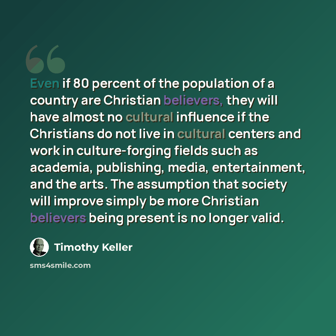“Even if 80 percent of the population of a country are Christian believers, they will have almost no cultural influence if the Christians do not live in cultural centers and work in culture-forging fields such as academia, publishing, media, entertainment, and the arts. The assumption that society…” quote by Timothy Keller