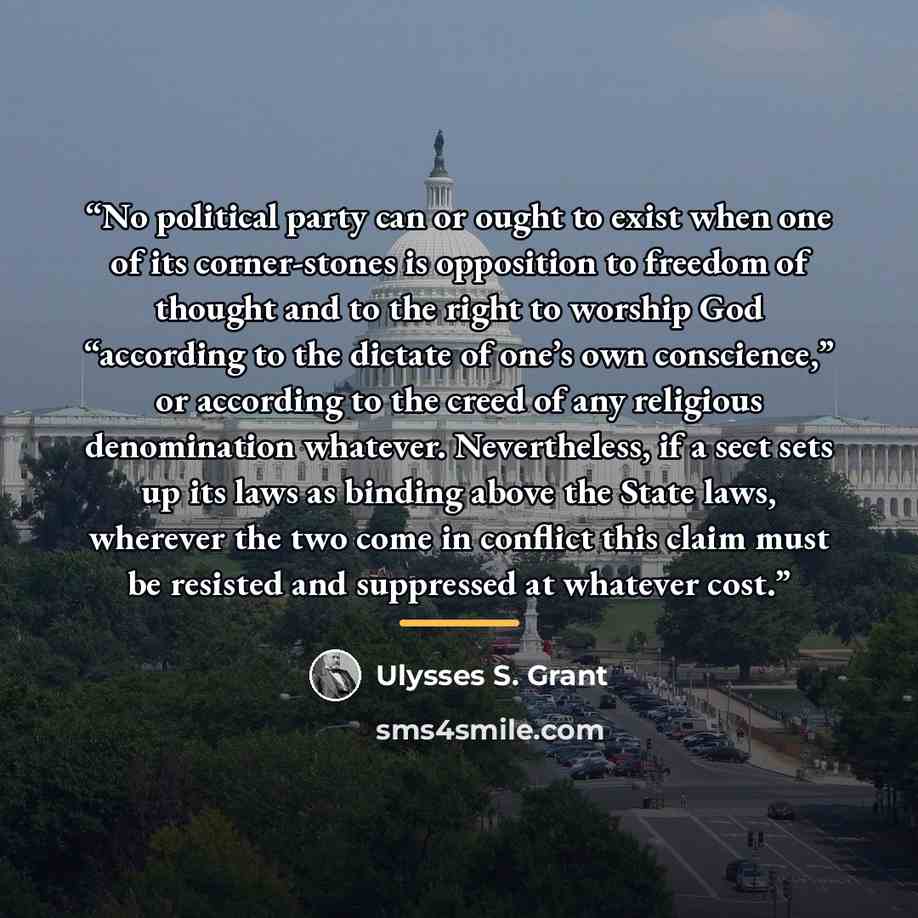 “No political party can or ought to exist when one of its corner-stones is opposition to freedom of thought and to the right to worship God “according to the dictate of one’s own conscience,” or according to the creed of any religious denomination whatever. Nevertheless, if a sect sets up its laws…” quote by Ulysses S. Grant