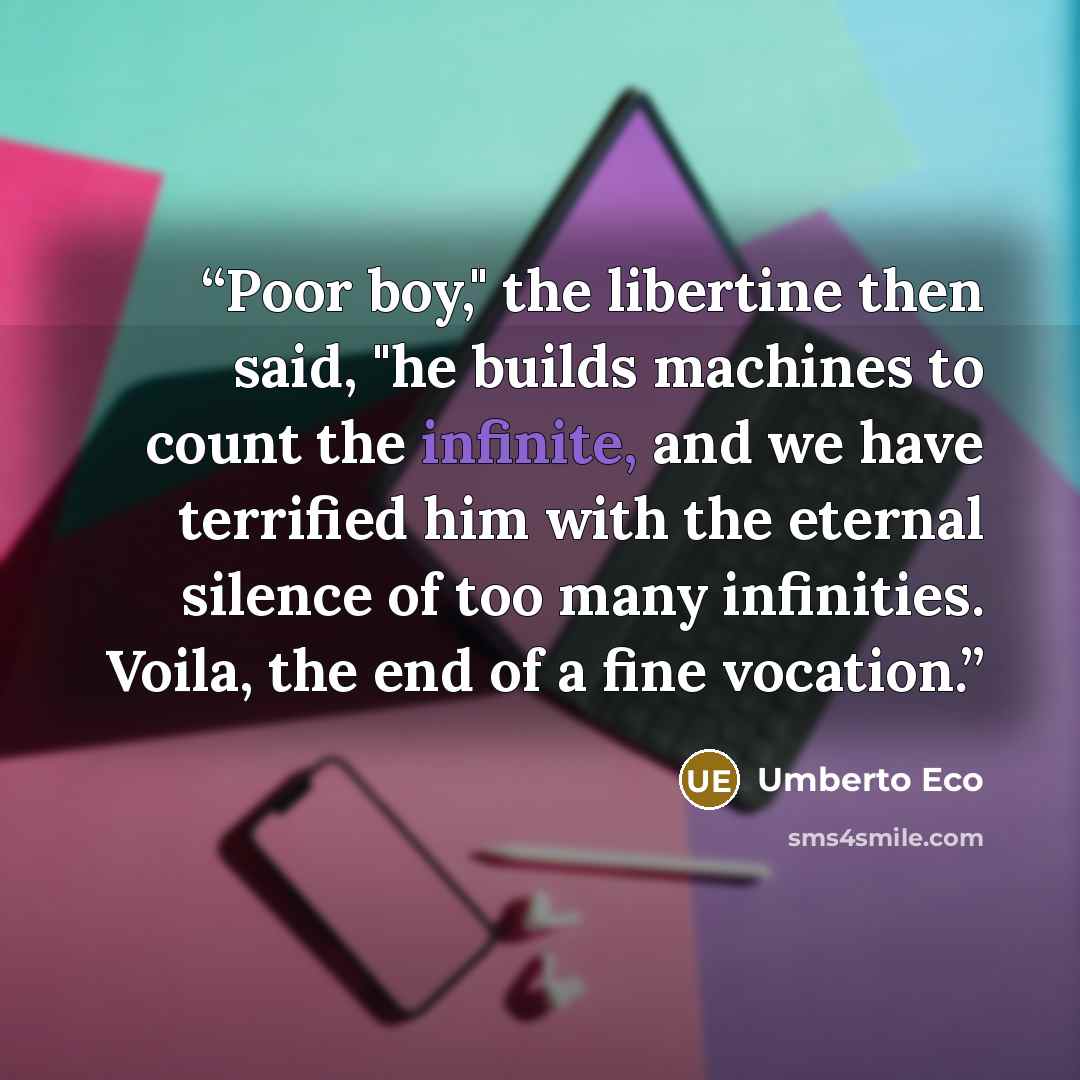 “Poor boy," the libertine then said, "he builds machines to count the infinite, and we have terrified him with the eternal silence of too many infinities. Voila, the end of a fine vocation.” quote by Umberto Eco