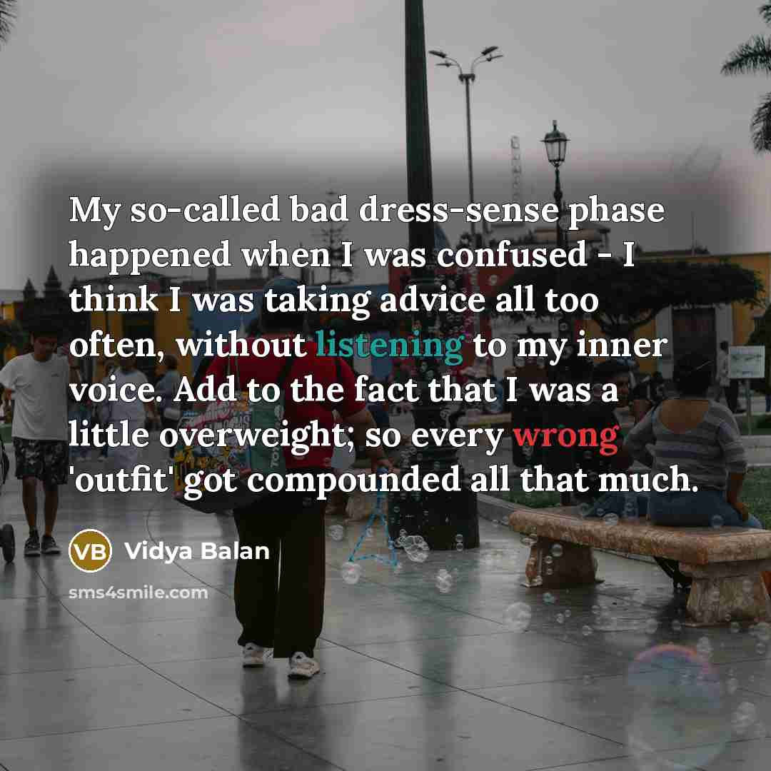 “My so-called bad dress-sense phase happened when I was confused - I think I was taking advice all too often, without listening to my inner voice. Add to the fact that I was a little overweight; so every wrong 'outfit' got compounded all that much.” quote by Vidya Balan