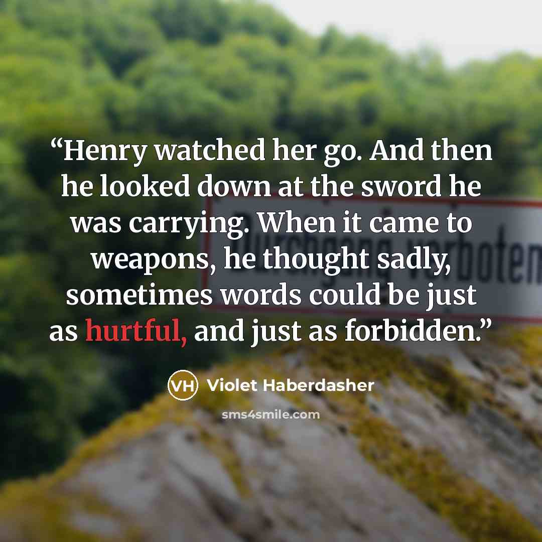 “Henry watched her go. And then he looked down at the sword he was carrying. When it came to weapons, he thought sadly, sometimes words could be just as hurtful, and just as forbidden.” quote by Violet Haberdasher
