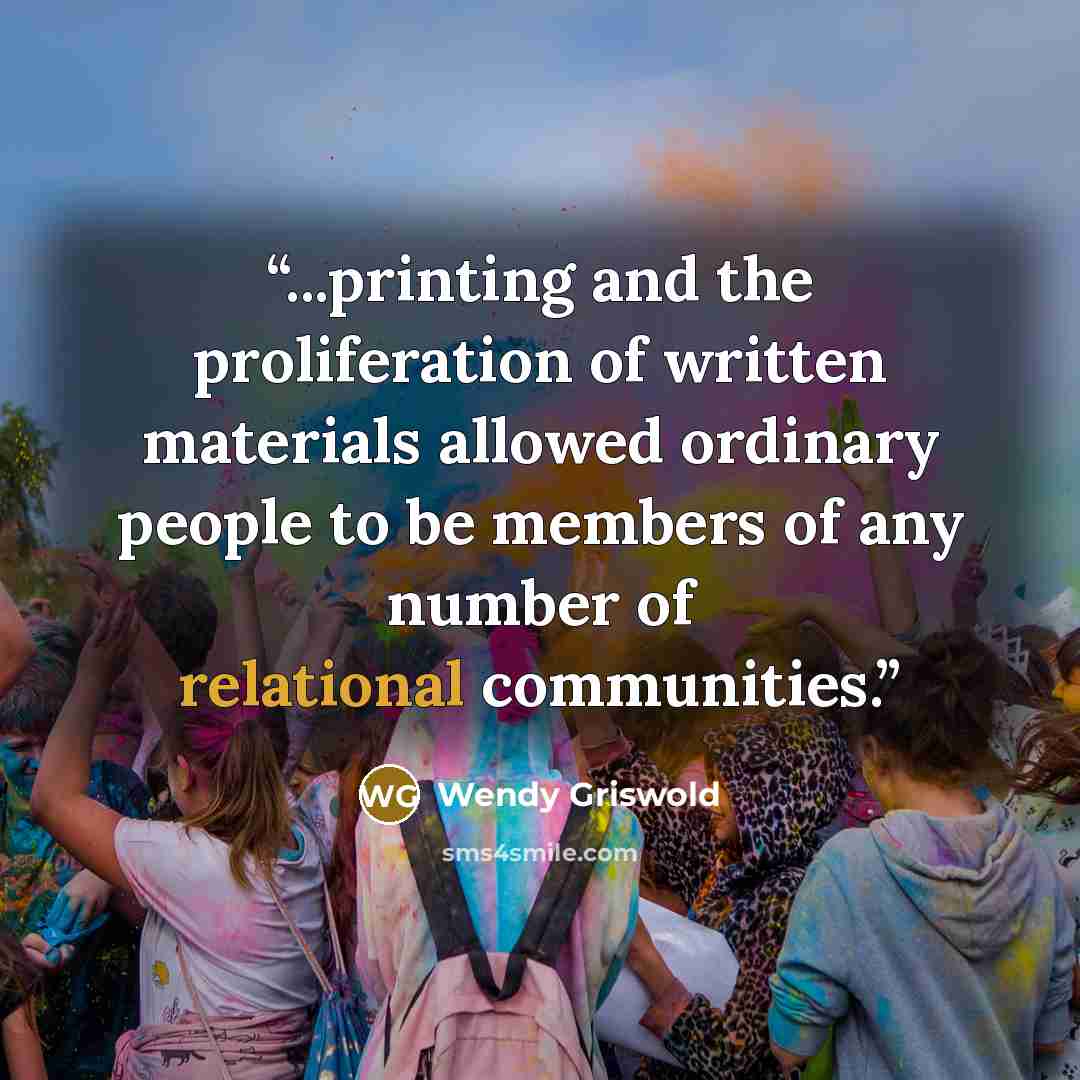 “...printing and the proliferation of written materials allowed ordinary people to be members of any number of relational communities.” quote by Wendy Griswold