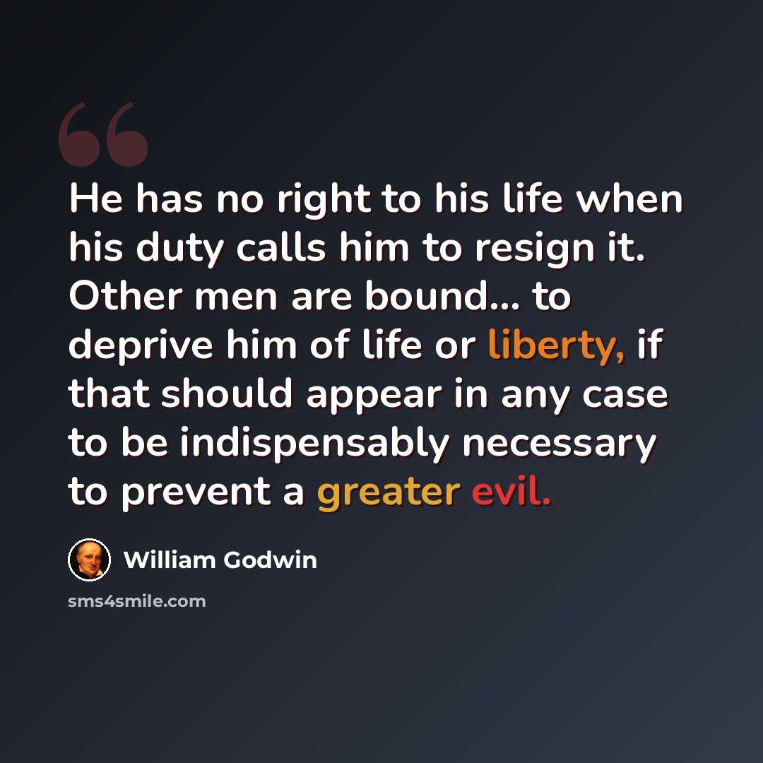 “He has no right to his life when his duty calls him to resign it. Other men are bound... to deprive him of life or liberty, if that should appear in any case to be indispensably necessary to prevent a greater evil.” quote by William Godwin