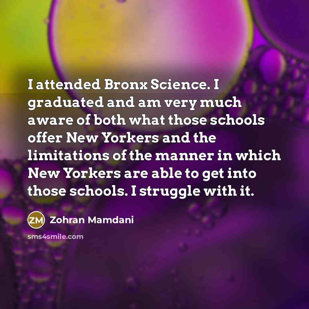 “I attended Bronx Science. I graduated and am very much aware of both what those schools offer New Yorkers and the limitations of the manner in which New Yorkers are able to get into those schools. I struggle with it.” quote by Zohran Mamdani