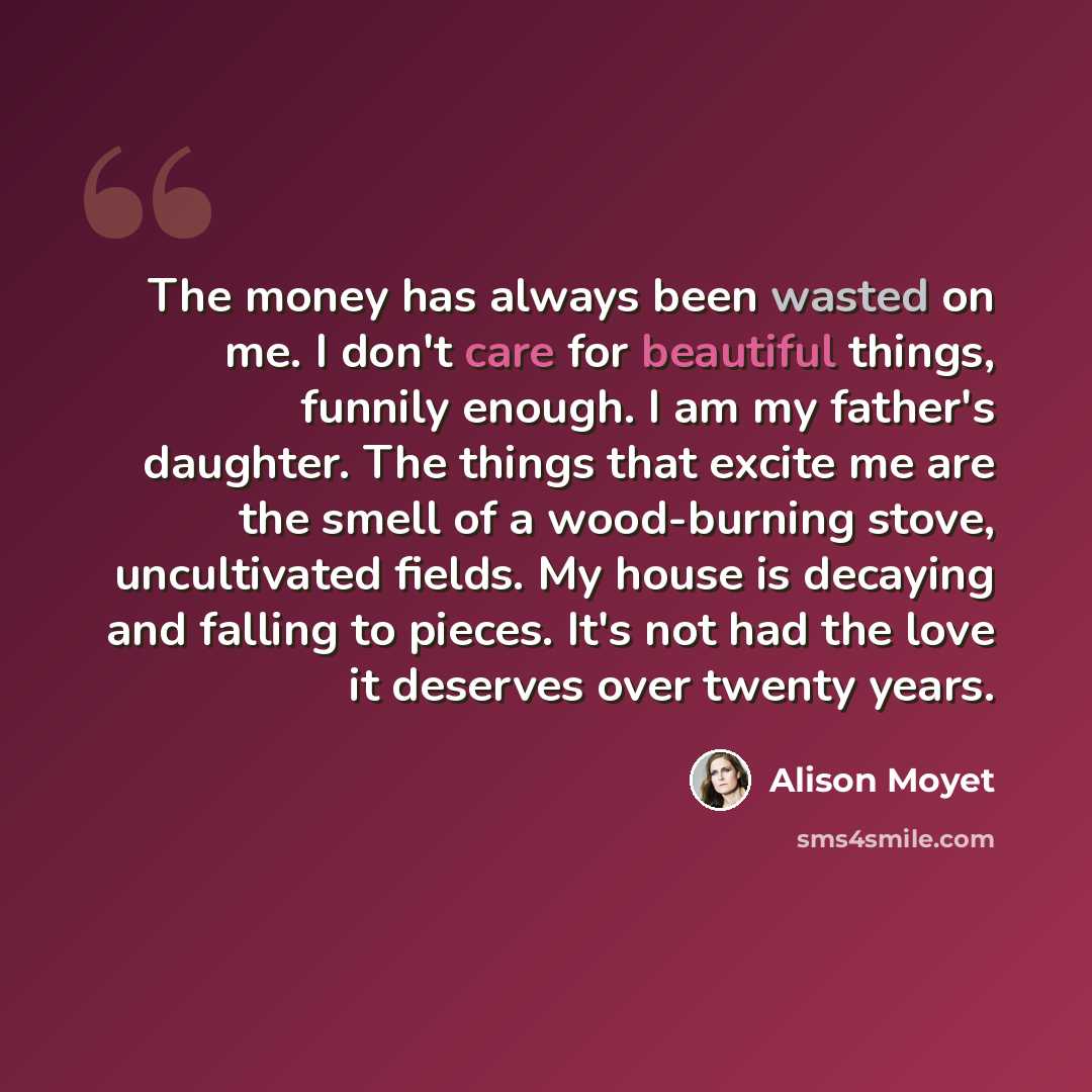 “The money has always been wasted on me. I don't care for beautiful things, funnily enough. I am my father's daughter. The things that excite me are the smell of a wood-burning stove, uncultivated fields. My house is decaying and falling to pieces. It's not had the love it deserves over twenty years.” quote by Alison Moyet