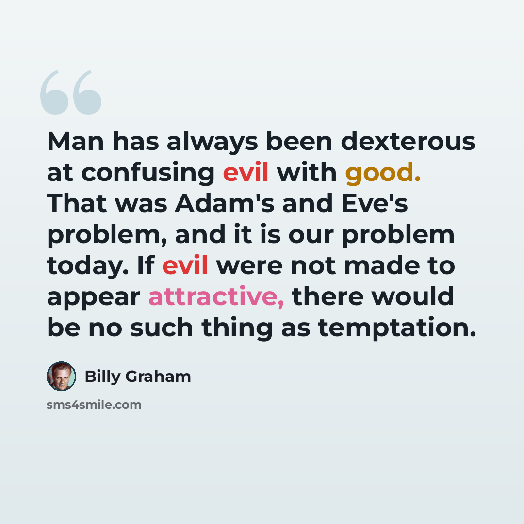 “Man has always been dexterous at confusing evil with good. That was Adam's and Eve's problem, and it is our problem today. If evil were not made to appear attractive, there would be no such thing as temptation.” quote by Billy Graham