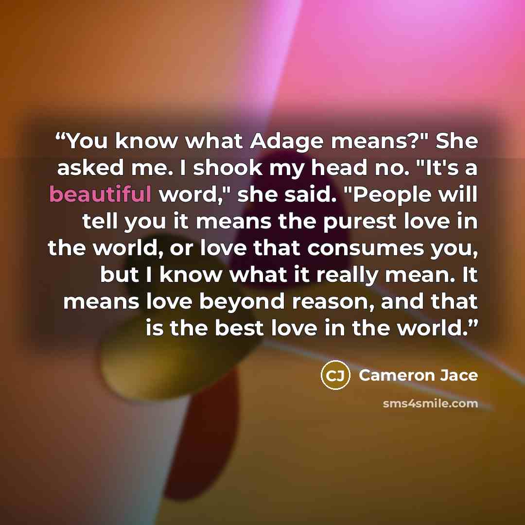 “You know what Adage means?" She asked me. I shook my head no. "It's a beautiful word," she said. "People will tell you it means the purest love in the world, or love that consumes you, but I know what it really mean. It means love beyond reason, and that is the best love in the world.” quote by Cameron Jace