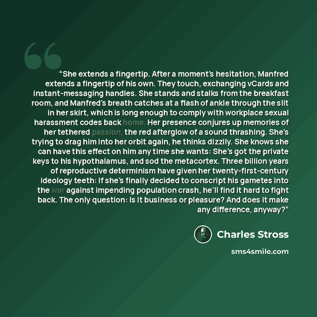 “She extends a fingertip. After a moment's hesitation, Manfred extends a fingertip of his own. They touch, exchanging vCards and instant-messaging handles. She stands and stalks from the breakfast room, and Manfred's breath catches at a flash of ankle through the slit in her skirt, which is long…” quote by Charles Stross