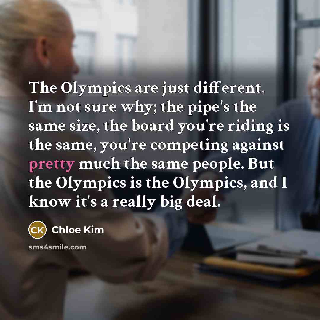 “The Olympics are just different. I'm not sure why; the pipe's the same size, the board you're riding is the same, you're competing against pretty much the same people. But the Olympics is the Olympics, and I know it's a really big deal.” quote by Chloe Kim