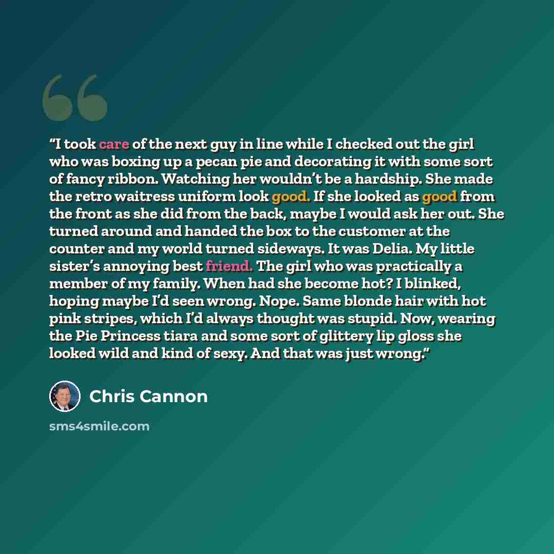 “I took care of the next guy in line while I checked out the girl who was boxing up a pecan pie and decorating it with some sort of fancy ribbon. Watching her wouldn’t be a hardship. She made the retro waitress uniform look good. If she looked as good from the front as she did from the back, maybe…” quote by Chris Cannon