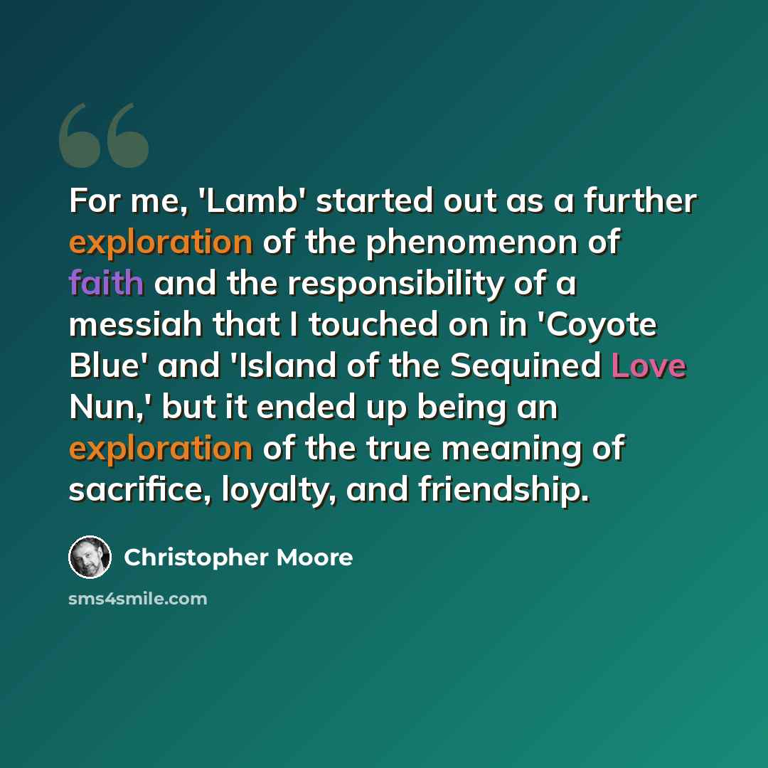 “For me, 'Lamb' started out as a further exploration of the phenomenon of faith and the responsibility of a messiah that I touched on in 'Coyote Blue' and 'Island of the Sequined Love Nun,' but it ended up being an exploration of the true meaning of sacrifice, loyalty, and friendship.” quote by Christopher Moore