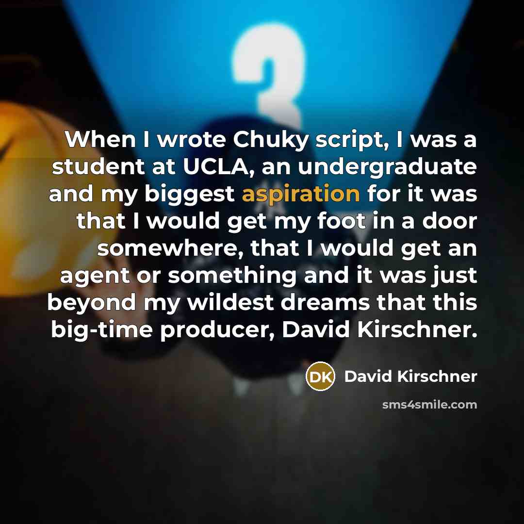 “When I wrote Chuky script, I was a student at UCLA, an undergraduate and my biggest aspiration for it was that I would get my foot in a door somewhere, that I would get an agent or something and it was just beyond my wildest dreams that this big-time producer, David Kirschner.” quote by David Kirschner