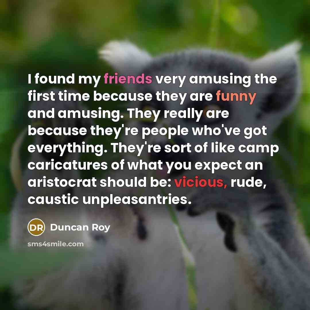“I found my friends very amusing the first time because they are funny and amusing. They really are because they're people who've got everything. They're sort of like camp caricatures of what you expect an aristocrat should be: vicious, rude, caustic unpleasantries.” quote by Duncan Roy