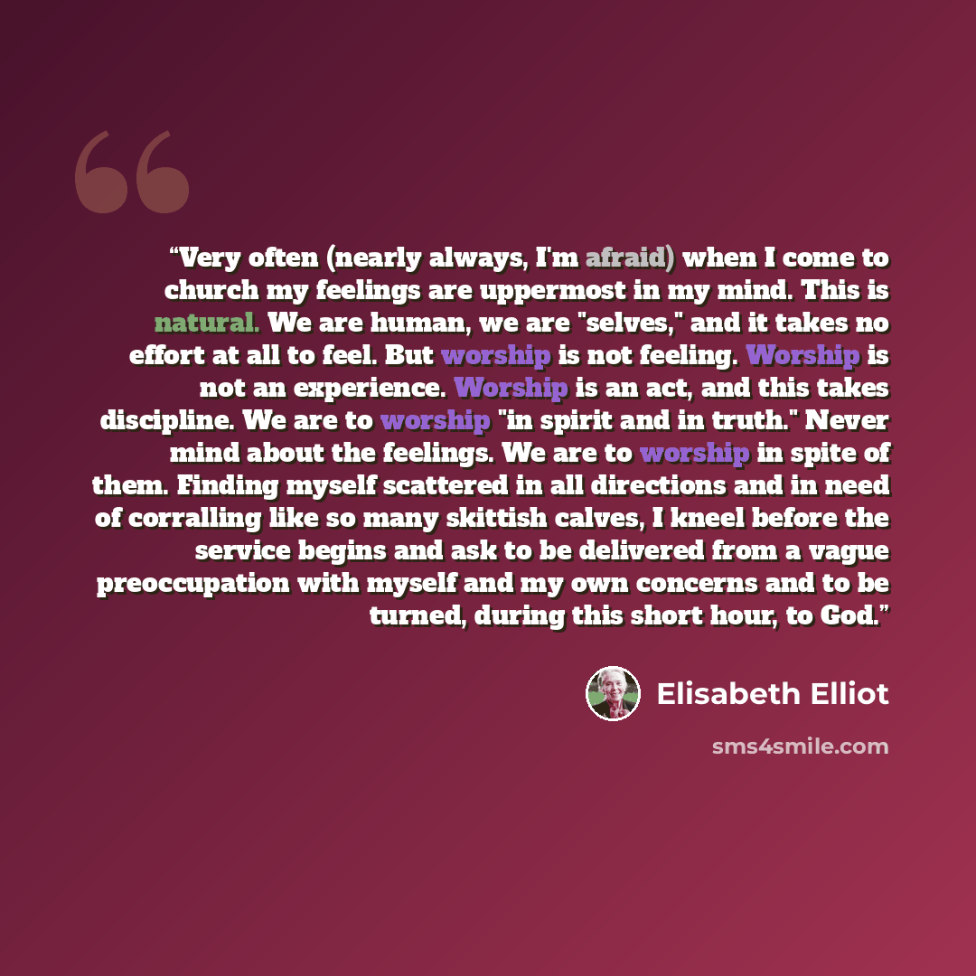 “Very often (nearly always, I'm afraid) when I come to church my feelings are uppermost in my mind. This is natural. We are human, we are "selves," and it takes no effort at all to feel. But worship is not feeling. Worship is not an experience. Worship is an act, and this takes discipline. We are…” quote by Elisabeth Elliot