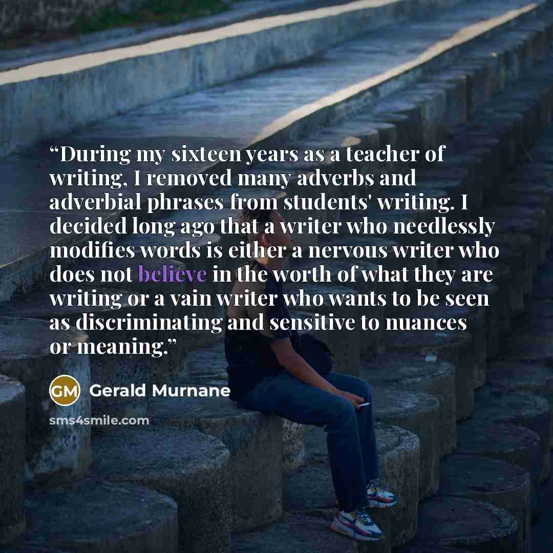 “During my sixteen years as a teacher of writing, I removed many adverbs and adverbial phrases from students' writing. I decided long ago that a writer who needlessly modifies words is either a nervous writer who does not believe in the worth of what they are writing or a vain writer who wants to…” quote by Gerald Murnane