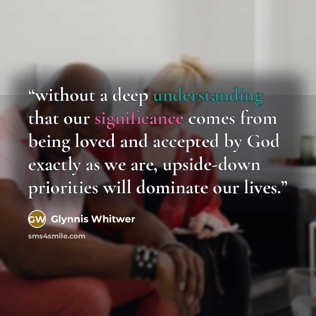 “without a deep understanding that our significance comes from being loved and accepted by God exactly as we are, upside-down priorities will dominate our lives.” quote by Glynnis Whitwer