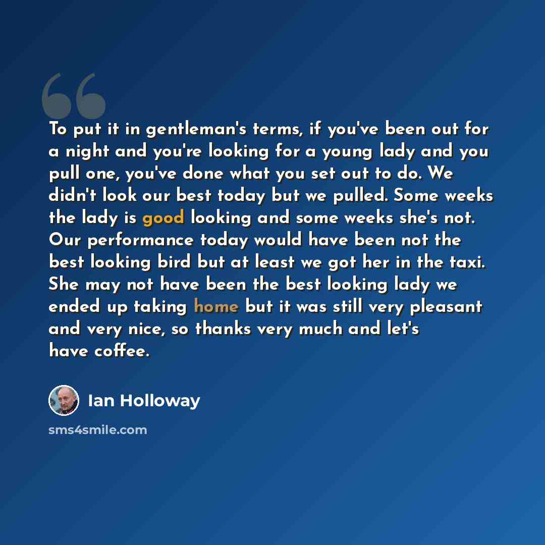 “To put it in gentleman's terms, if you've been out for a night and you're looking for a young lady and you pull one, you've done what you set out to do. We didn't look our best today but we pulled. Some weeks the lady is good looking and some weeks she's not. Our performance today would have been…” quote by Ian Holloway