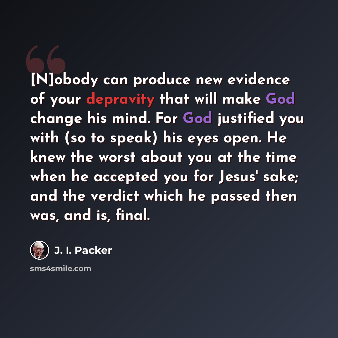 “[N]obody can produce new evidence of your depravity that will make God change his mind. For God justified you with (so to speak) his eyes open. He knew the worst about you at the time when he accepted you for Jesus' sake; and the verdict which he passed then was, and is, final.” quote by J. I. Packer