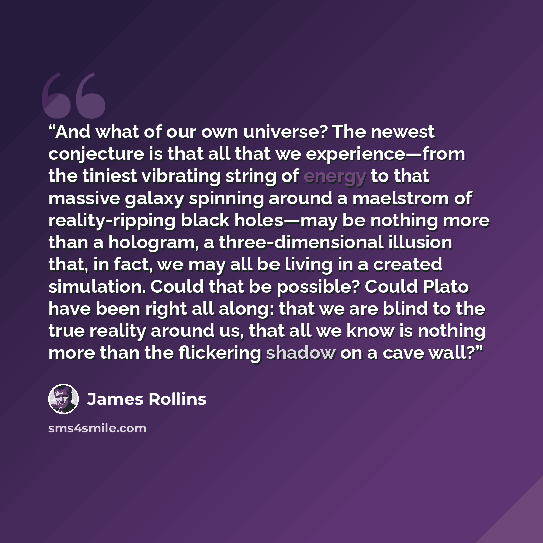 “And what of our own universe? The newest conjecture is that all that we experience—from the tiniest vibrating string of energy to that massive galaxy spinning around a maelstrom of reality-ripping black holes—may be nothing more than a hologram, a three-dimensional illusion that, in fact, we may…” quote by James Rollins