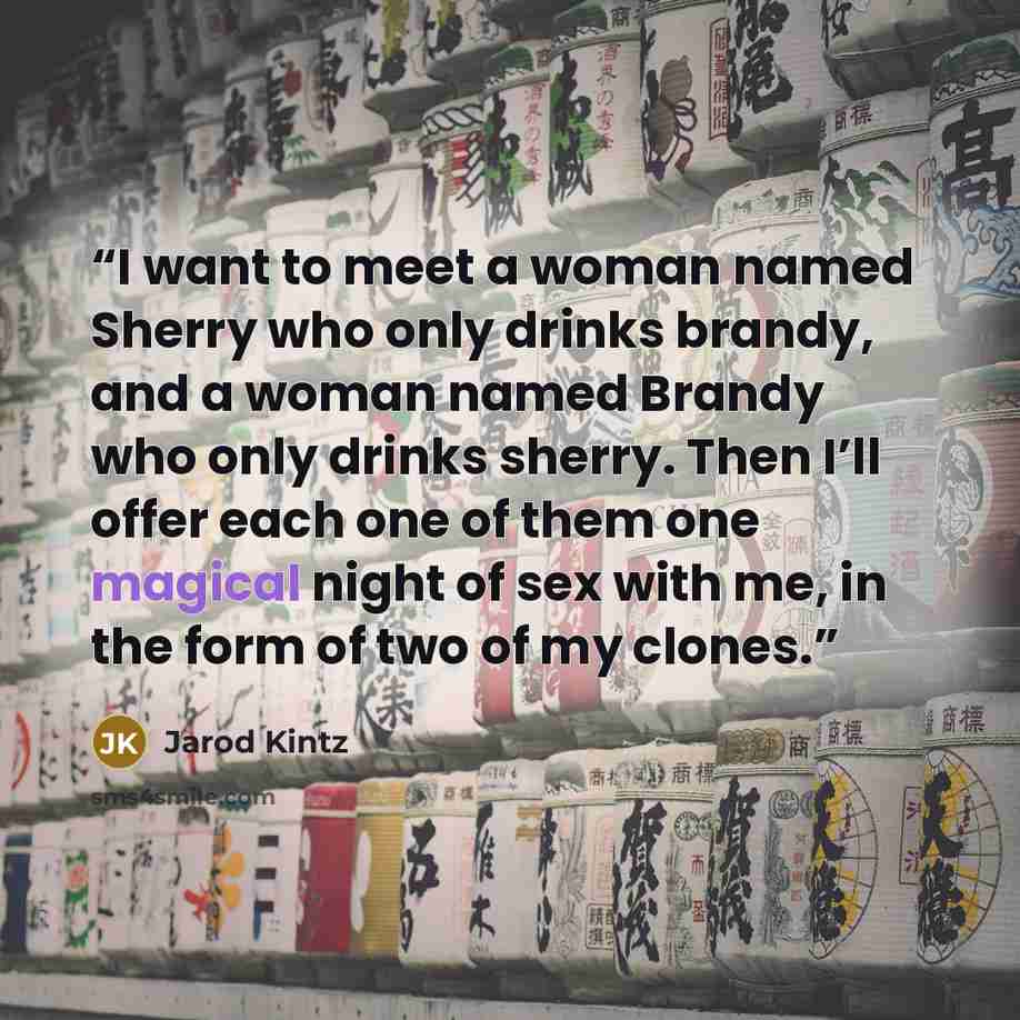 “I want to meet a woman named Sherry who only drinks brandy, and a woman named Brandy who only drinks sherry. Then I’ll offer each one of them one magical night of sex with me, in the form of two of my clones.” quote by Jarod Kintz