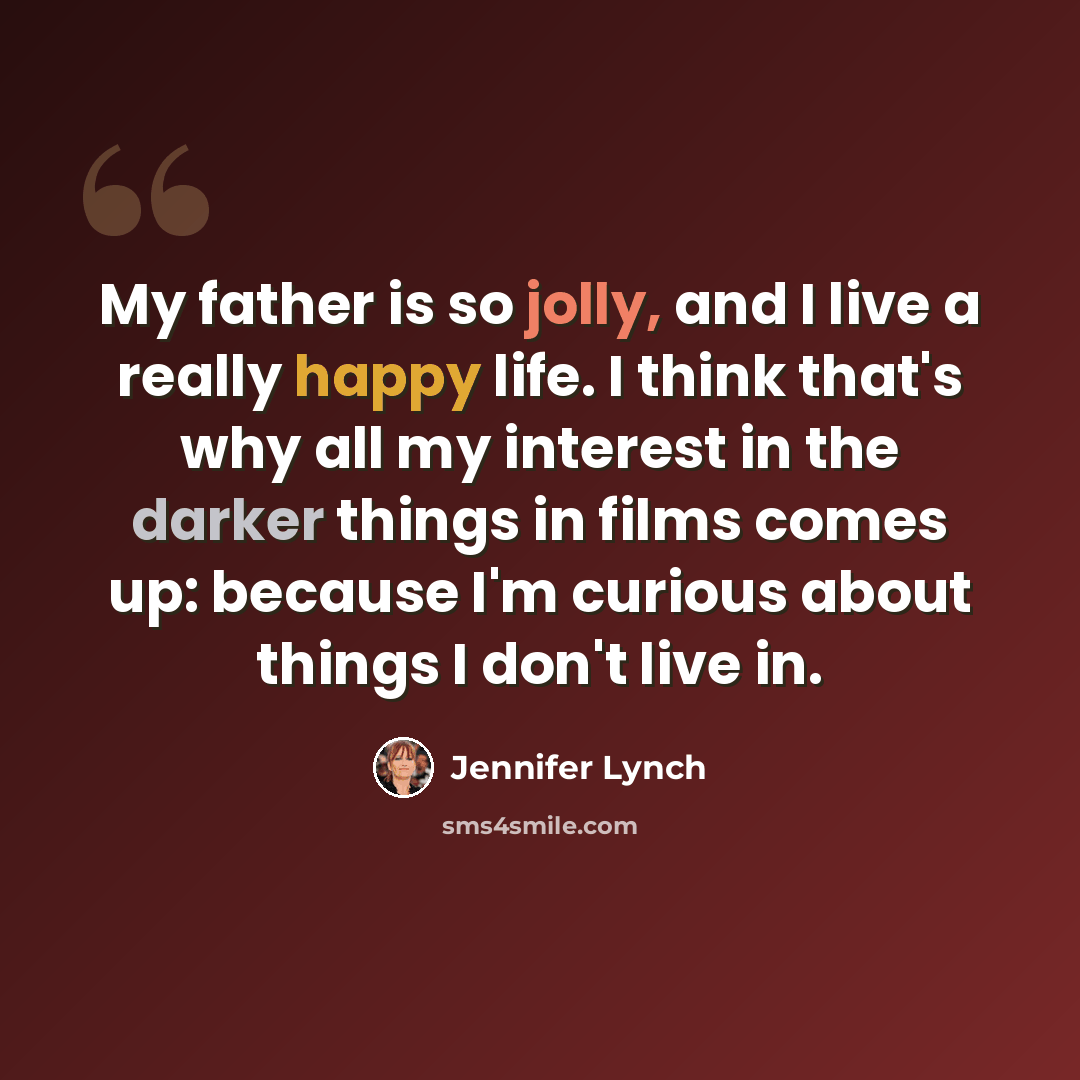 “My father is so jolly, and I live a really happy life. I think that's why all my interest in the darker things in films comes up: because I'm curious about things I don't live in.” quote by Jennifer Lynch