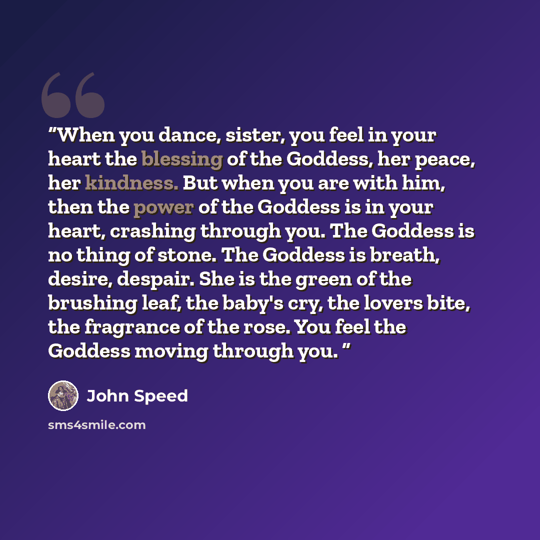 “When you dance, sister, you feel in your heart the blessing of the Goddess, her peace, her kindness. But when you are with him, then the power of the Goddess is in your heart, crashing through you. The Goddess is no thing of stone. The Goddess is breath, desire, despair. She is the green of the…” quote by John Speed