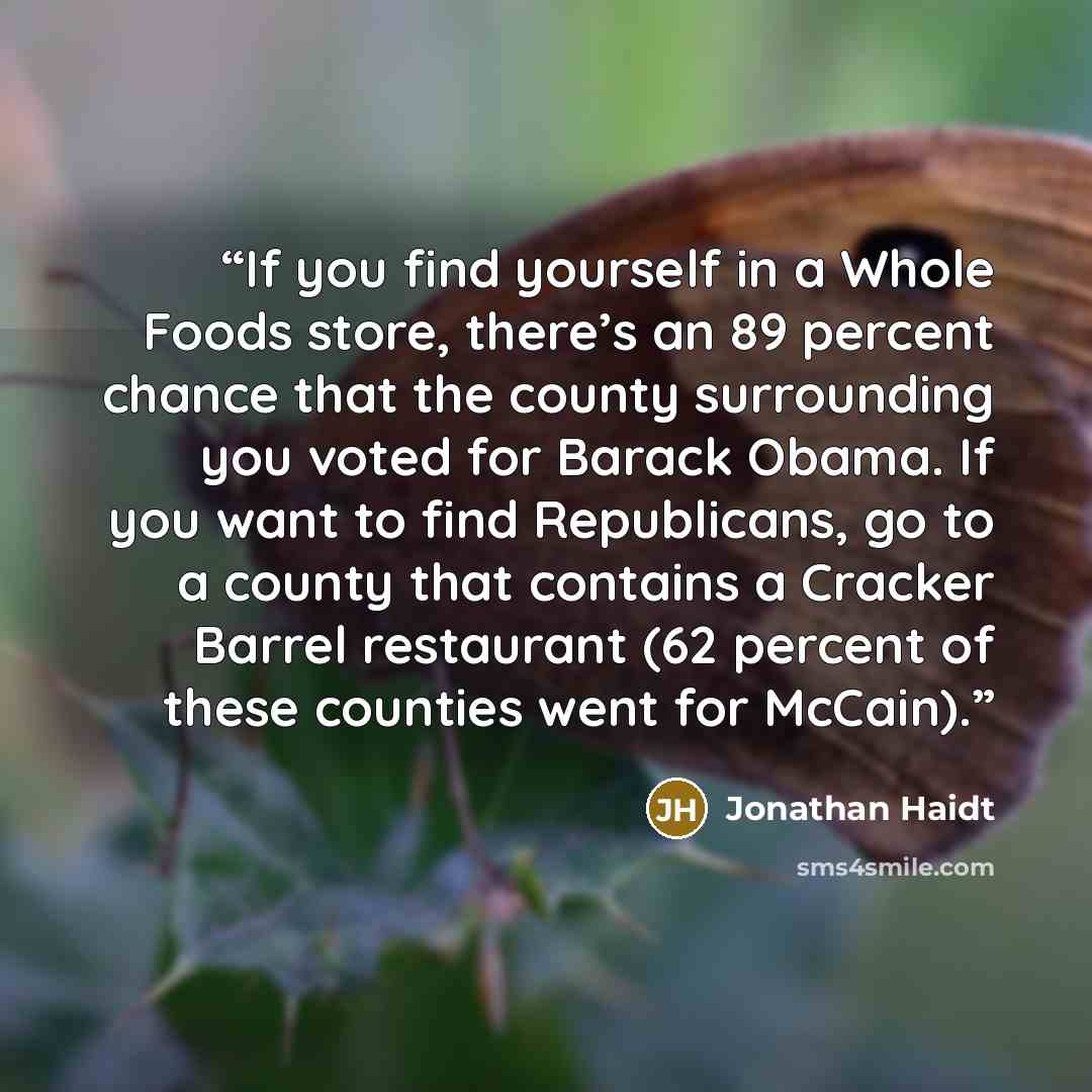 “If you find yourself in a Whole Foods store, there’s an 89 percent chance that the county surrounding you voted for Barack Obama. If you want to find Republicans, go to a county that contains a Cracker Barrel restaurant (62 percent of these counties went for McCain).” quote by Jonathan Haidt