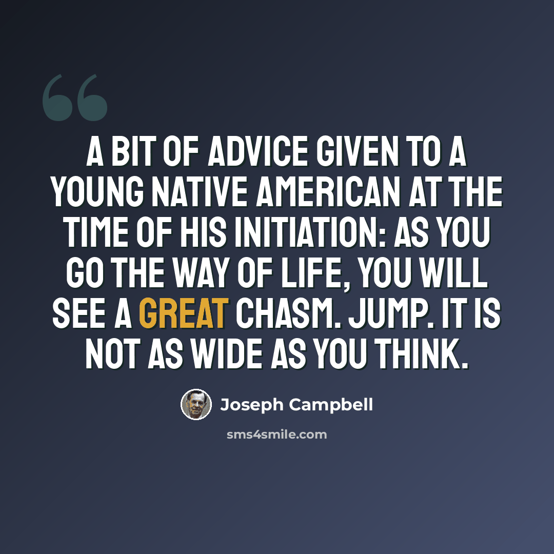 “A bit of advice Given to a young Native American At the time of his initiation: As you go the way of life, You will see a great chasm. Jump. It is not as wide as you think.” quote by Joseph Campbell