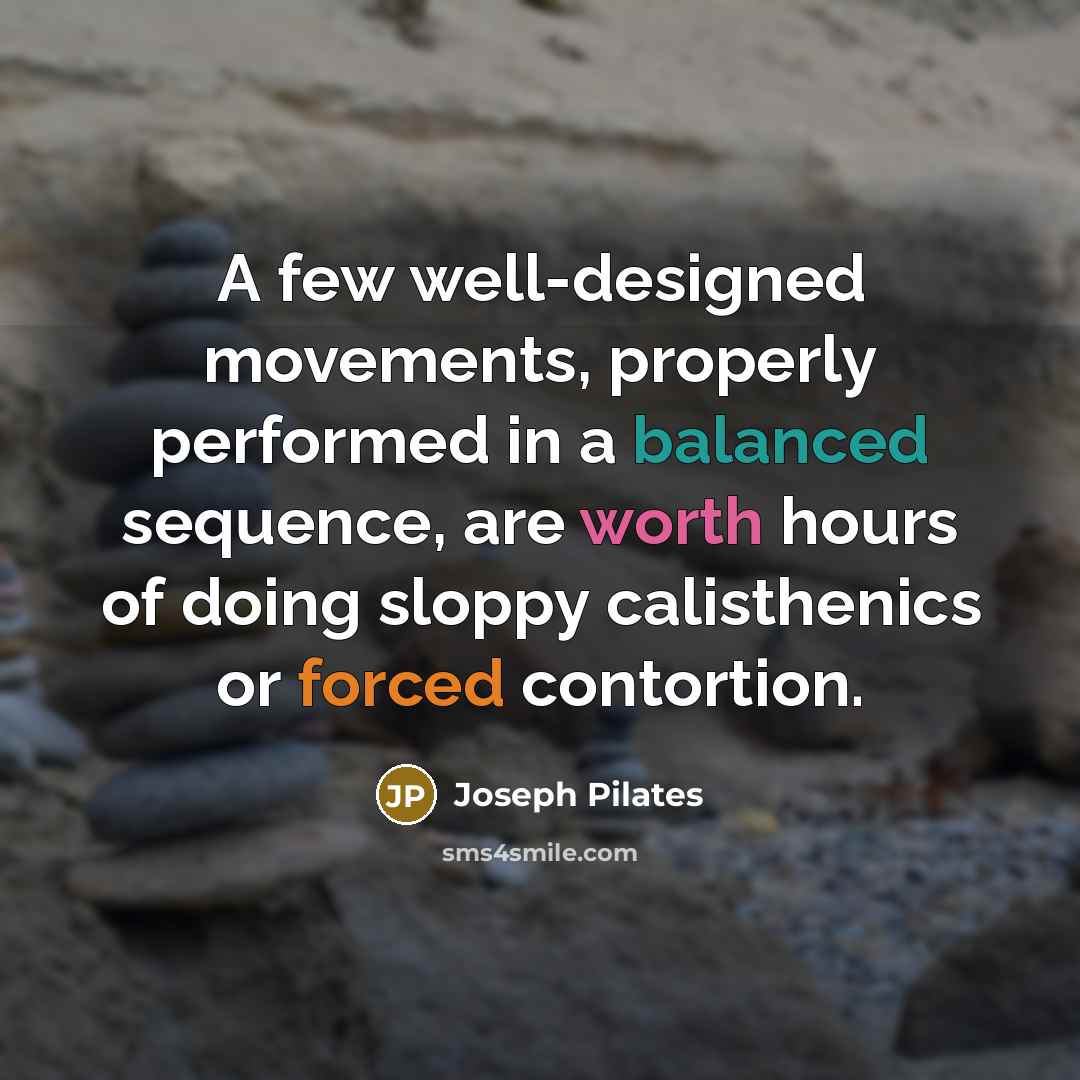 “A few well-designed movements, properly performed in a balanced sequence, are worth hours of doing sloppy calisthenics or forced contortion.” quote by Joseph Pilates