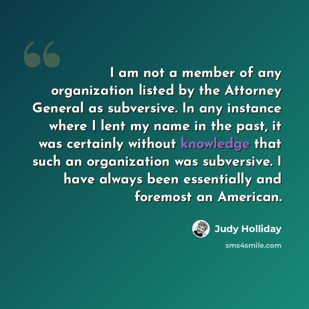 “I am not a member of any organization listed by the Attorney General as subversive. In any instance where I lent my name in the past, it was certainly without knowledge that such an organization was subversive. I have always been essentially and foremost an American.” quote by Judy Holliday