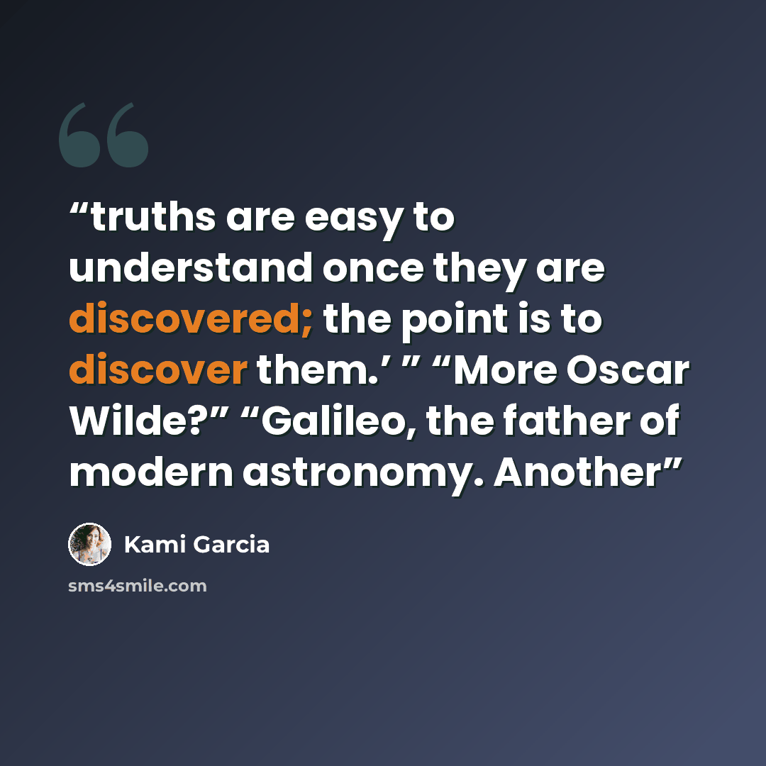 “truths are easy to understand once they are discovered; the point is to discover them.’ ” “More Oscar Wilde?” “Galileo, the father of modern astronomy. Another” quote by Kami Garcia