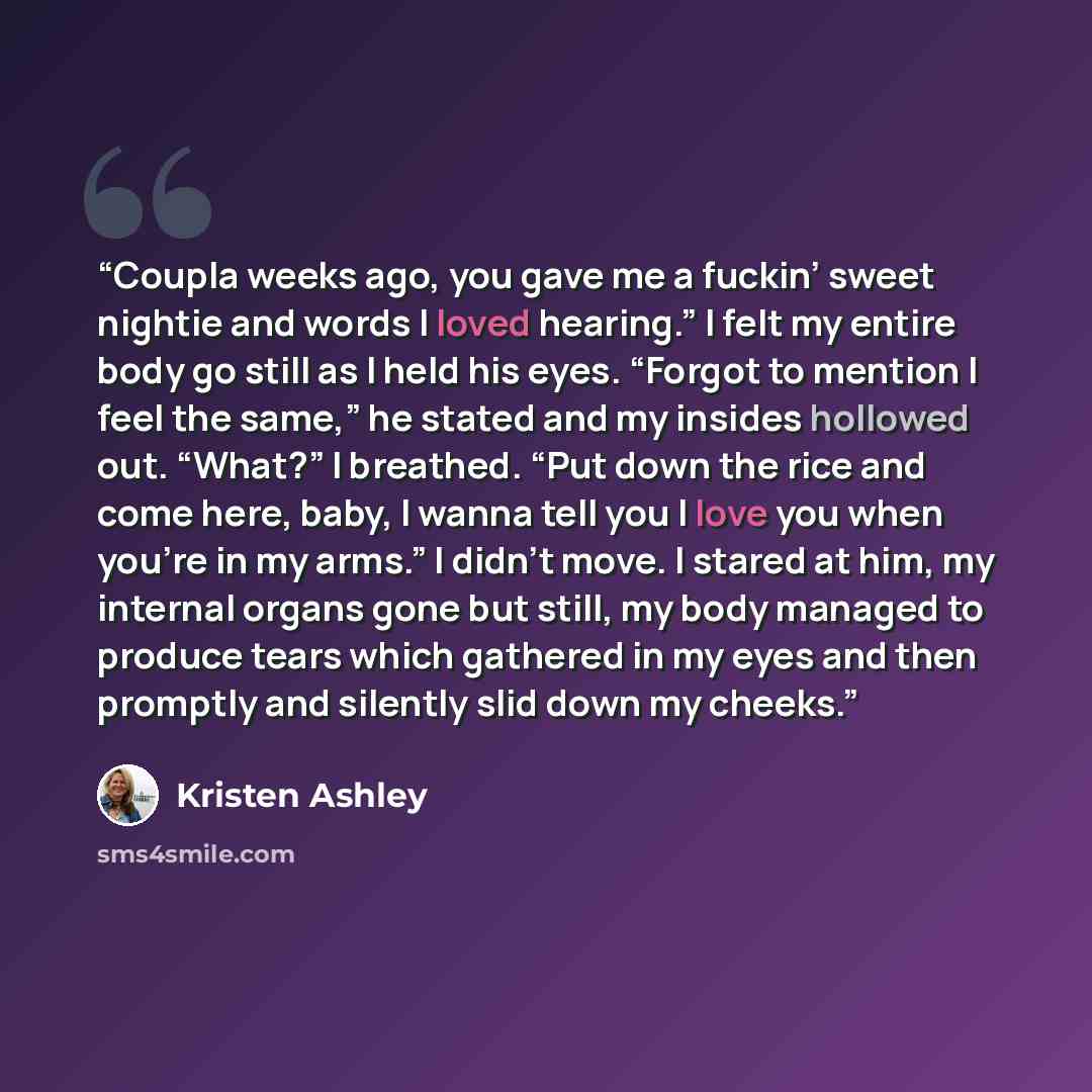 “Coupla weeks ago, you gave me a fuckin’ sweet nightie and words I loved hearing.” I felt my entire body go still as I held his eyes. “Forgot to mention I feel the same,” he stated and my insides hollowed out. “What?” I breathed. “Put down the rice and come here, baby, I wanna tell you I love you…” quote by Kristen Ashley