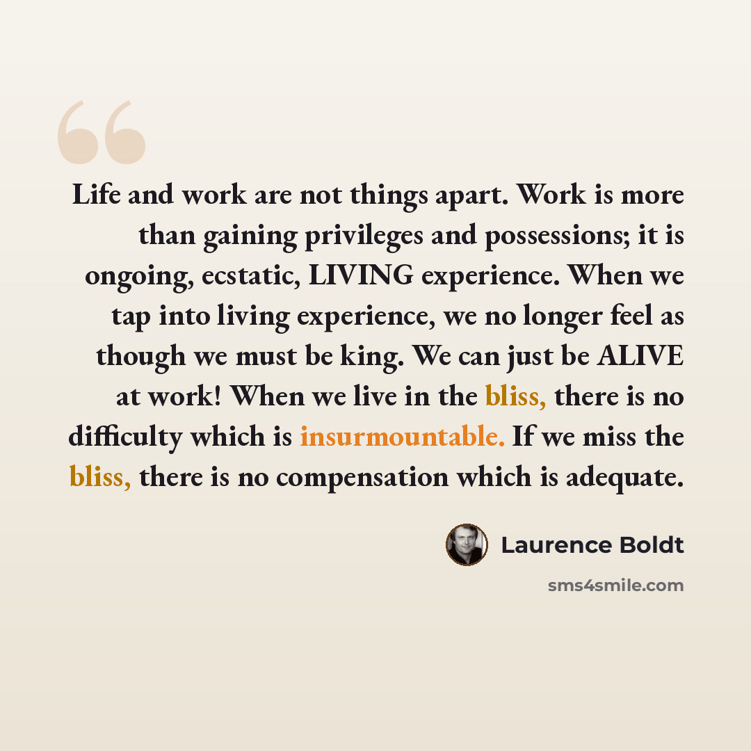 “Life and work are not things apart. Work is more than gaining privileges and possessions; it is ongoing, ecstatic, LIVING experience. When we tap into living experience, we no longer feel as though we must be king. We can just be ALIVE at work! When we live in the bliss, there is no difficulty…” quote by Laurence Boldt