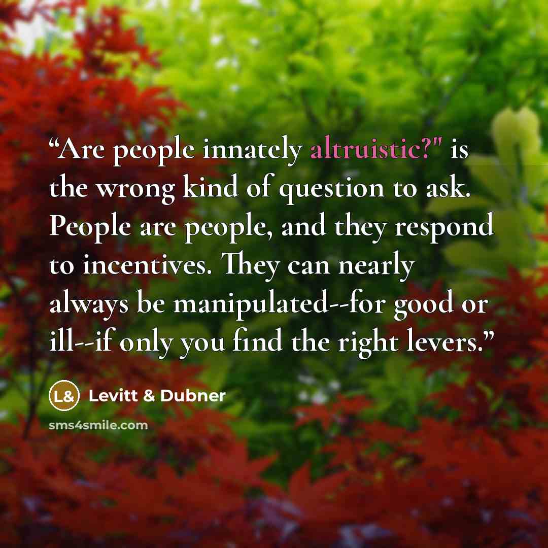 “Are people innately altruistic?" is the wrong kind of question to ask. People are people, and they respond to incentives. They can nearly always be manipulated--for good or ill--if only you find the right levers.” quote by Levitt & Dubner