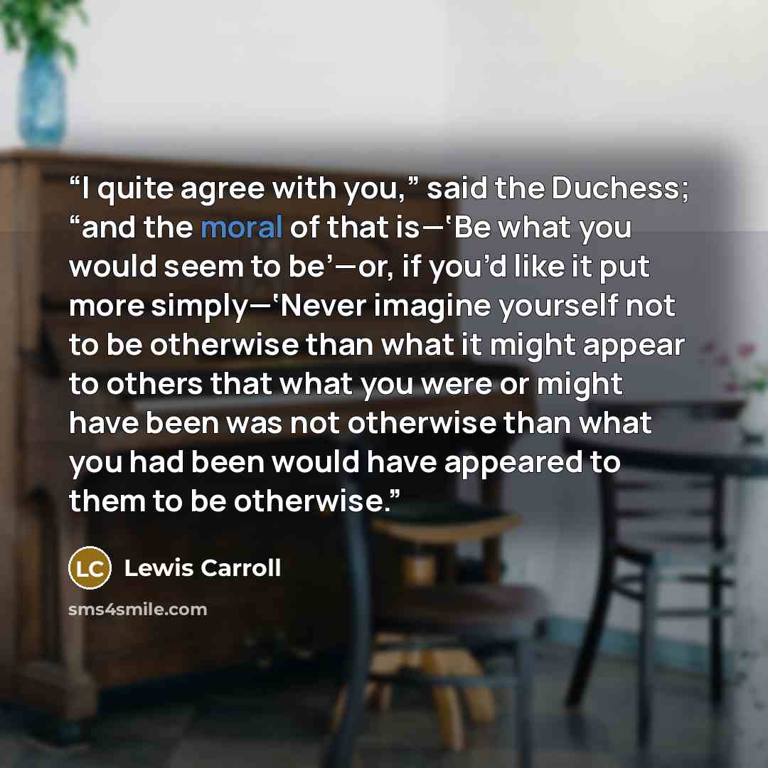 “I quite agree with you,” said the Duchess; “and the moral of that is—‘Be what you would seem to be’—or, if you’d like it put more simply—‘Never imagine yourself not to be otherwise than what it might appear to others that what you were or might have been was not otherwise than what you had been…” quote by Lewis Carroll