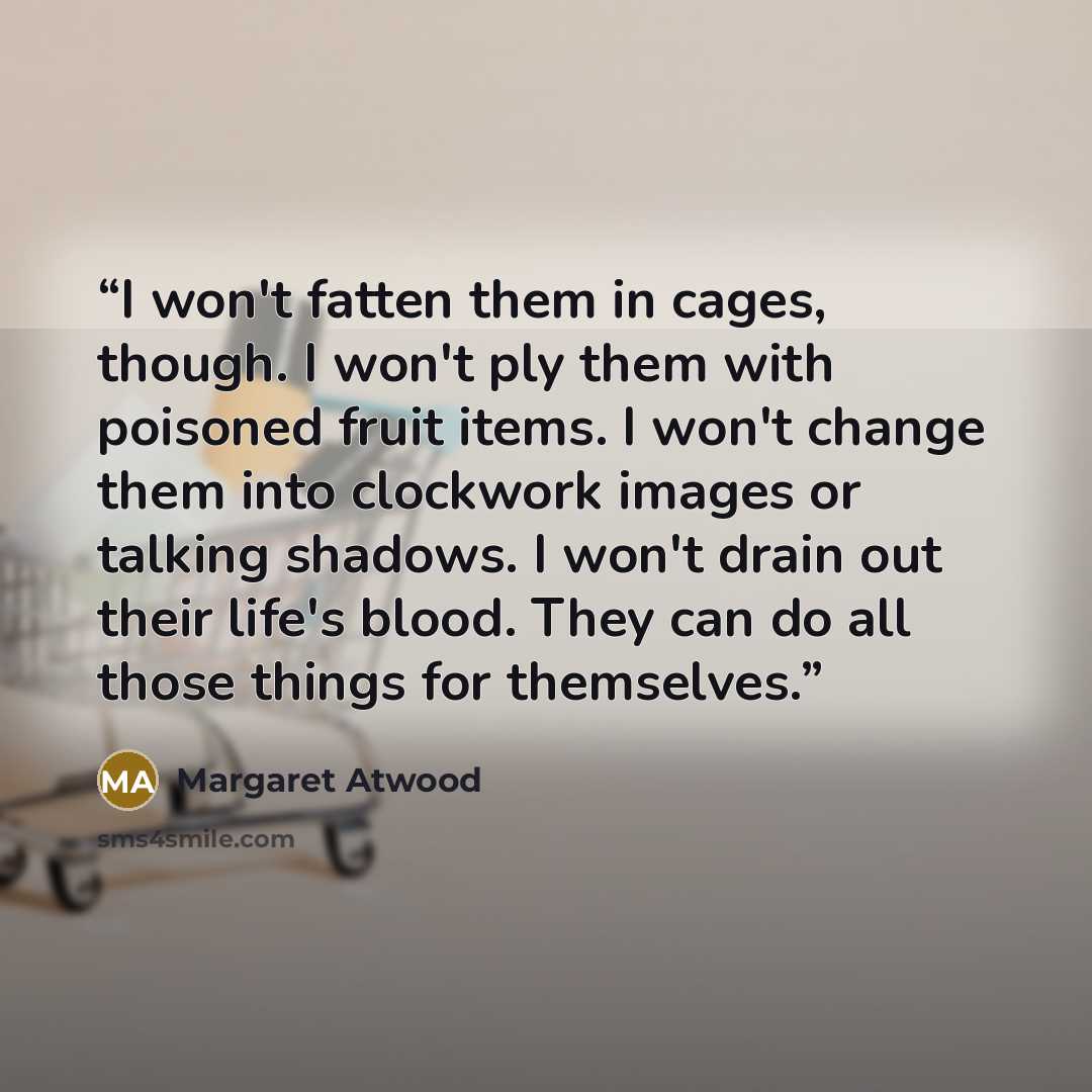 “I won't fatten them in cages, though. I won't ply them with poisoned fruit items. I won't change them into clockwork images or talking shadows. I won't drain out their life's blood. They can do all those things for themselves.” quote by Margaret Atwood