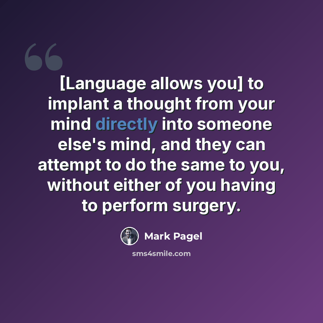 “[Language allows you] to implant a thought from your mind directly into someone else's mind, and they can attempt to do the same to you, without either of you having to perform surgery.” quote by Mark Pagel