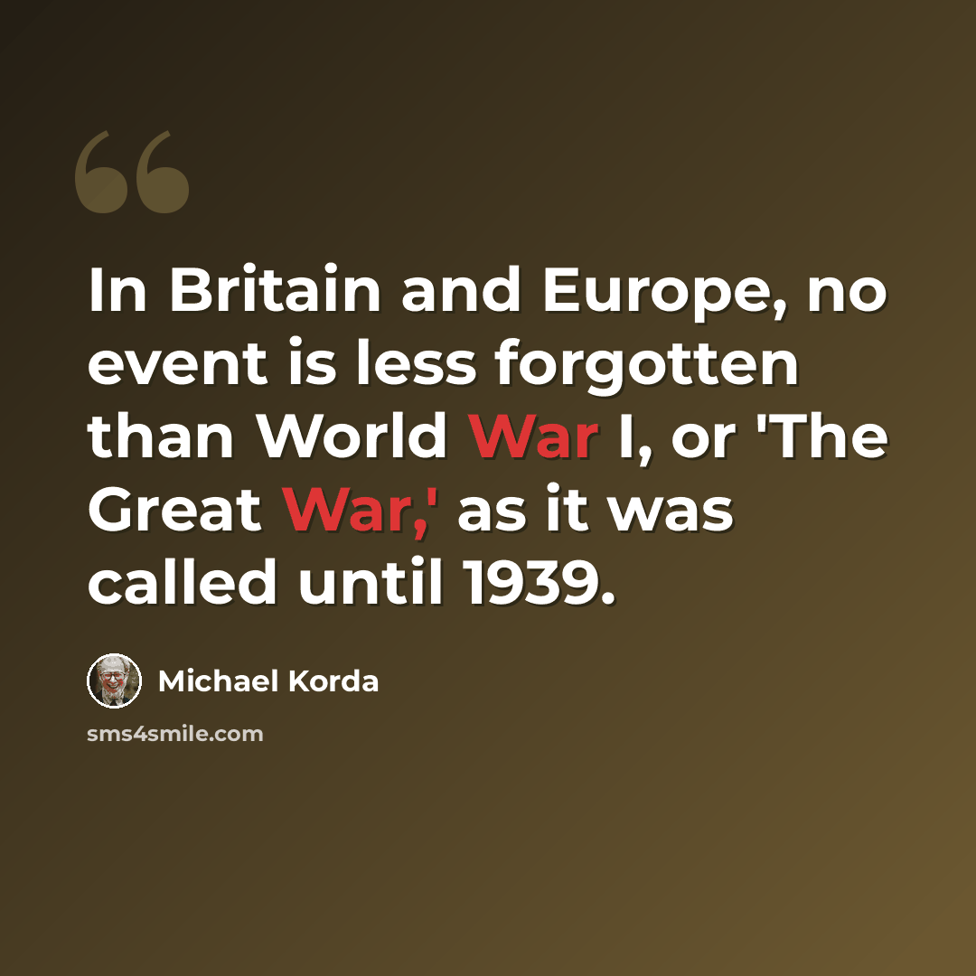 “In Britain and Europe, no event is less forgotten than World War I, or 'The Great War,' as it was called until 1939.” quote by Michael Korda
