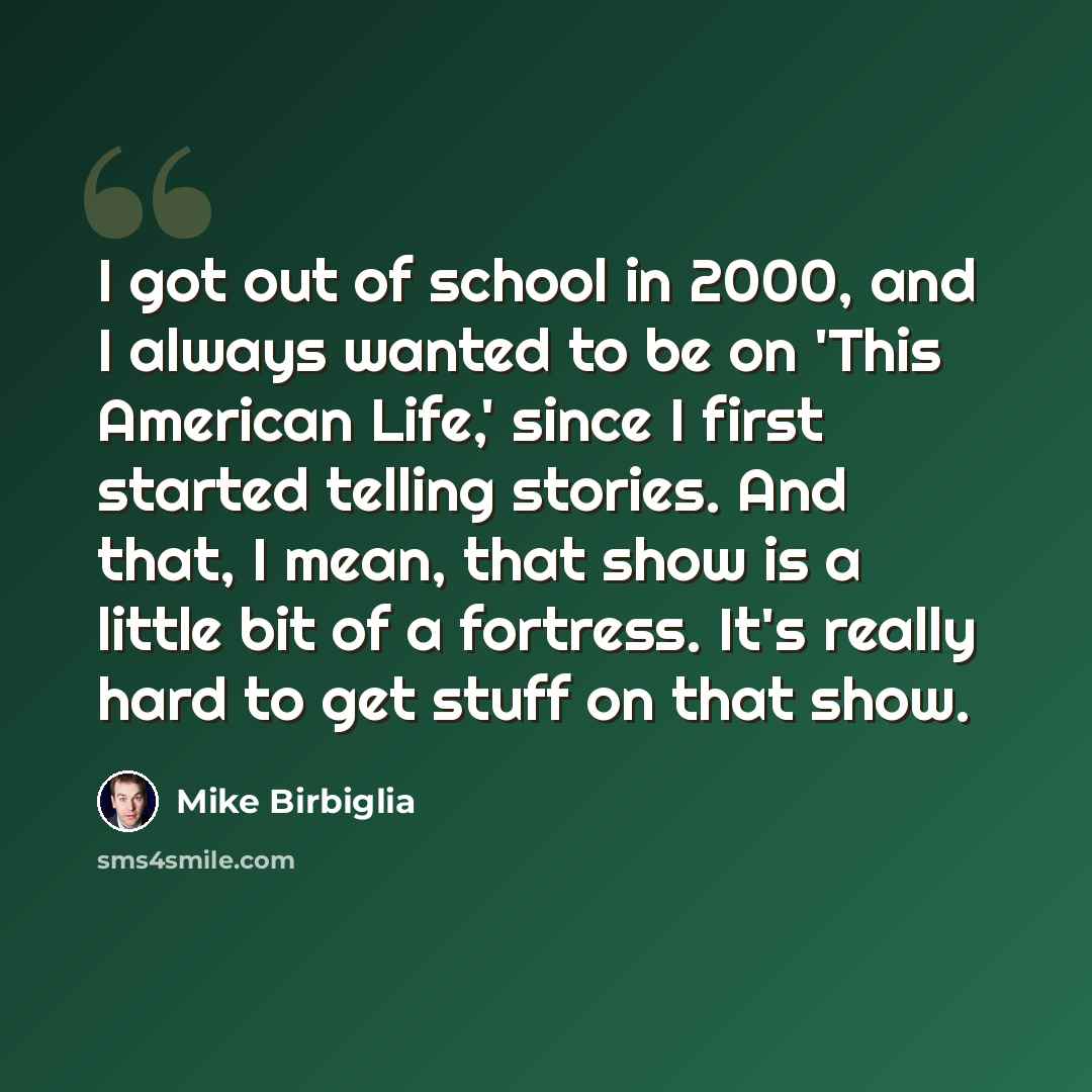 “I got out of school in 2000, and I always wanted to be on 'This American Life,' since I first started telling stories. And that, I mean, that show is a little bit of a fortress. It's really hard to get stuff on that show.” quote by Mike Birbiglia