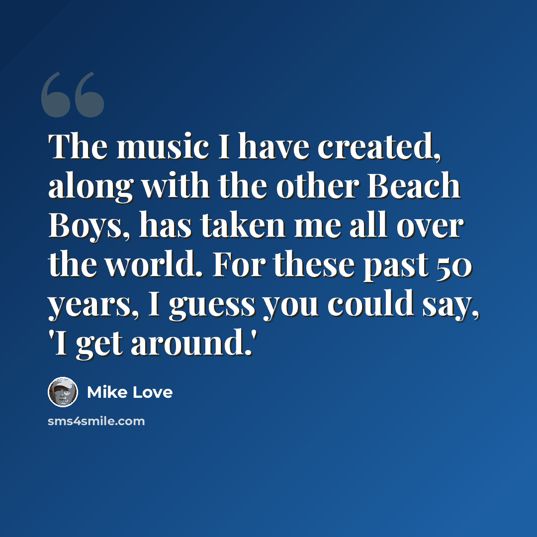 “The music I have created, along with the other Beach Boys, has taken me all over the world. For these past 50 years, I guess you could say, 'I get around.'” quote by Mike Love